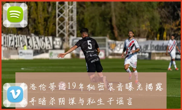 弗洛伦蒂诺19年秘密录音曝光揭露对手暗杀阴谋与私生子谣言