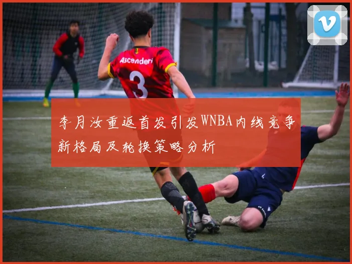 李月汝重返首发引发WNBA内线竞争新格局及轮换策略分析