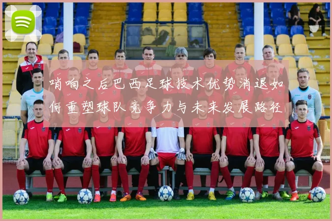 哨响之后巴西足球技术优势消退如何重塑球队竞争力与未来发展路径