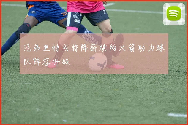 范弗里特或将降薪续约火箭助力球队阵容升级