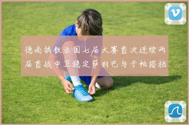 德尚执教法国七届大赛首次连续两届首战中卫稳定萨利巴与于帕搭档