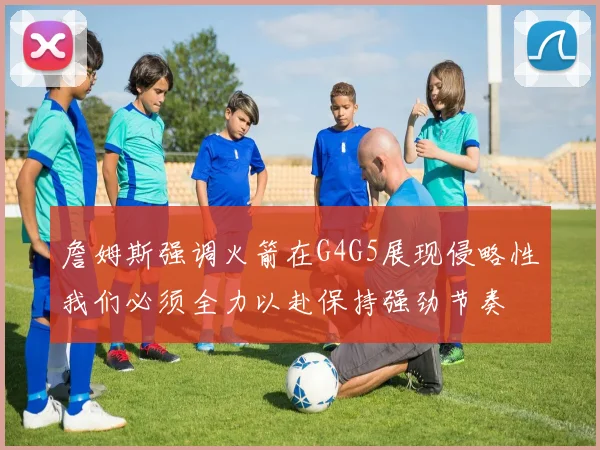 詹姆斯强调火箭在G4G5展现侵略性我们必须全力以赴保持强劲节奏