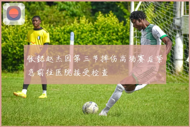 张懿赵杰因第三节摔伤离场赛后紧急前往医院接受检查