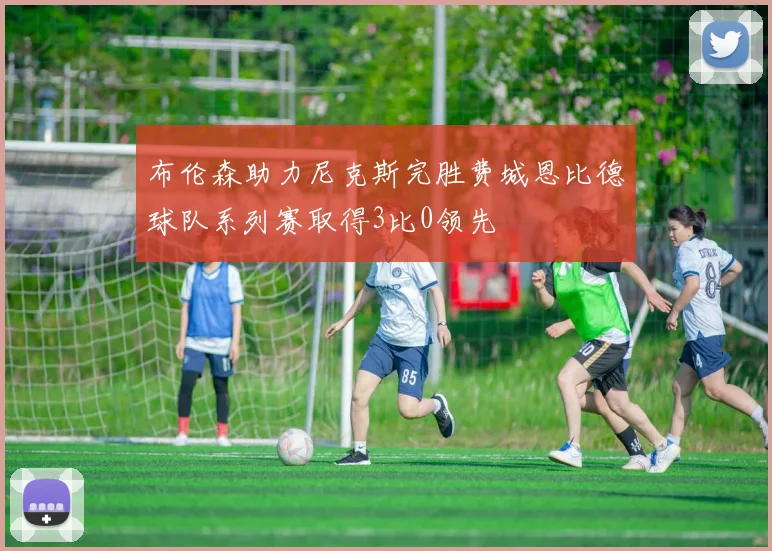 布伦森助力尼克斯完胜费城恩比德球队系列赛取得3比0领先