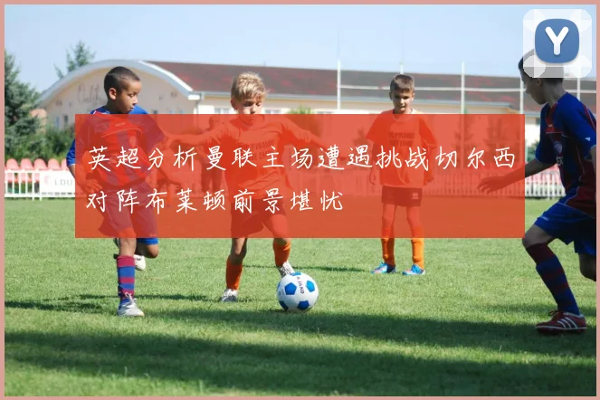 英超分析曼联主场遭遇挑战切尔西对阵布莱顿前景堪忧
