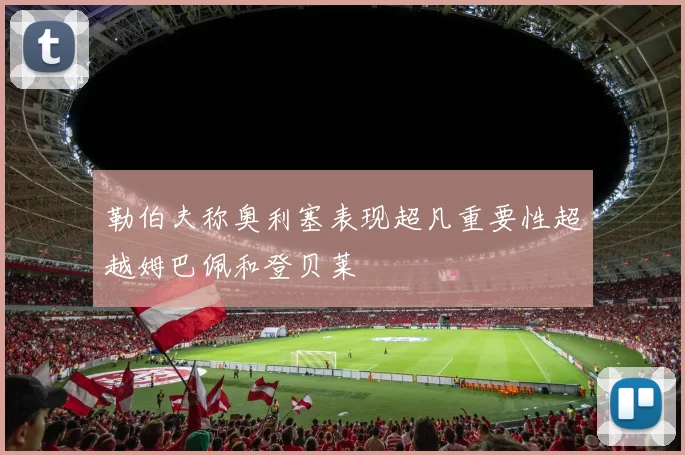 勒伯夫称奥利塞表现超凡重要性超越姆巴佩和登贝莱