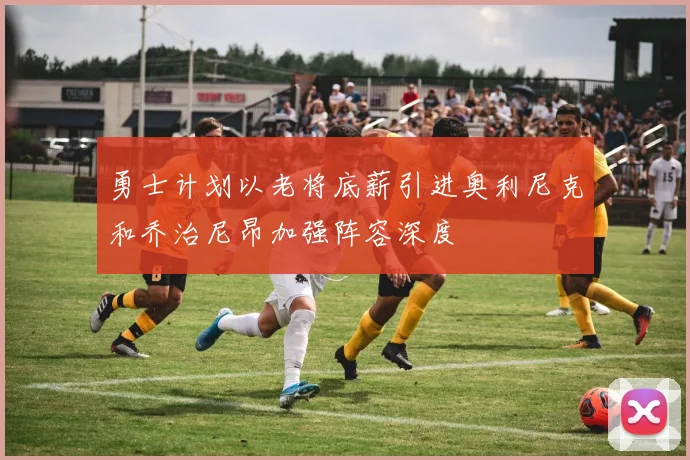勇士计划以老将底薪引进奥利尼克和乔治尼昂加强阵容深度