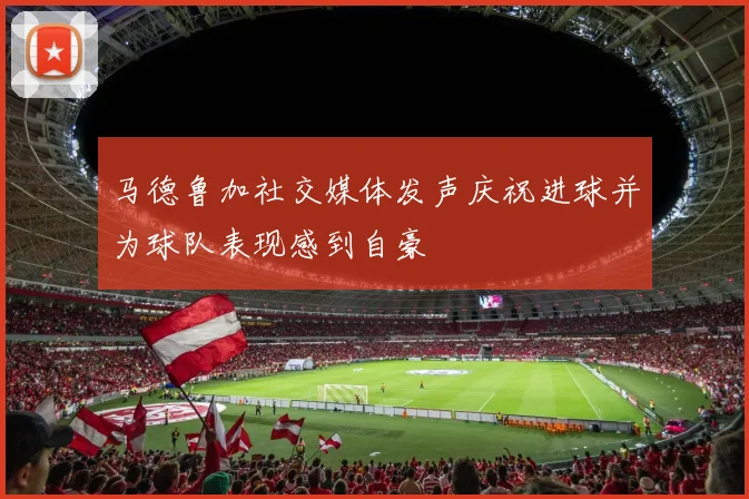 马德鲁加社交媒体发声庆祝进球并为球队表现感到自豪