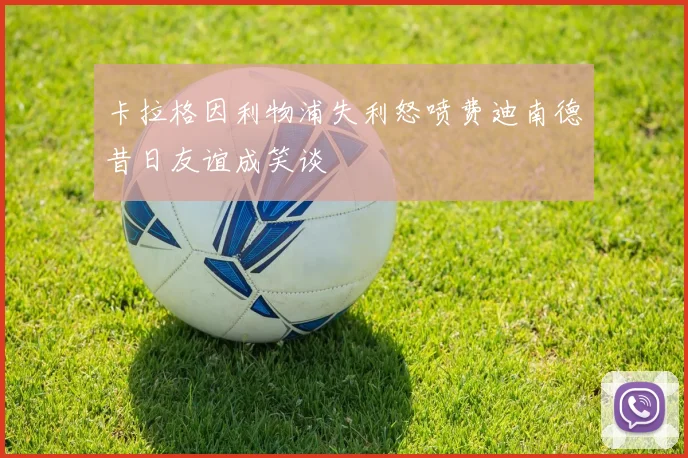 卡拉格因利物浦失利怒喷费迪南德昔日友谊成笑谈