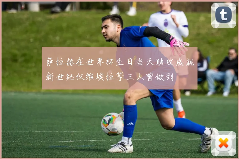 萨拉赫在世界杯生日当天助攻成就新世纪仅维埃拉等三人曾做到