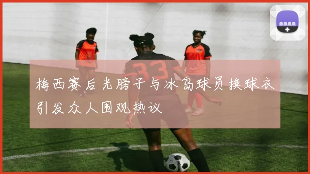 梅西赛后光膀子与冰岛球员换球衣引发众人围观热议