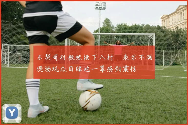 东契奇对教练换下八村塁表示不满现场观众目睹这一幕感到震惊