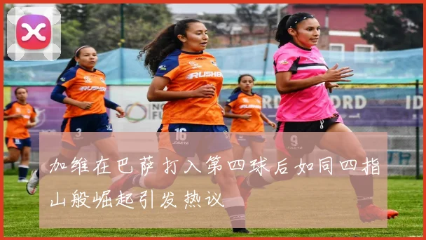 加维在巴萨打入第四球后如同四指山般崛起引发热议