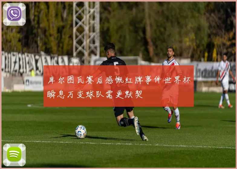 库尔图瓦赛后感慨红牌事件世界杯瞬息万变球队需更默契