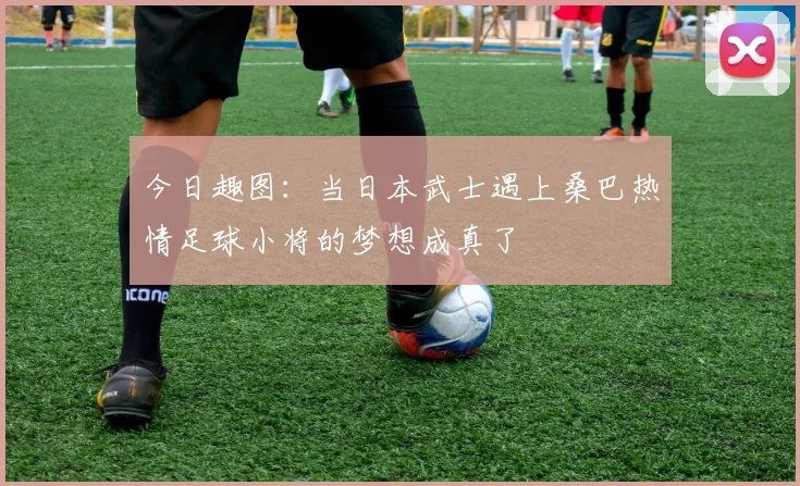 今日趣图：当日本武士遇上桑巴热情足球小将的梦想成真了