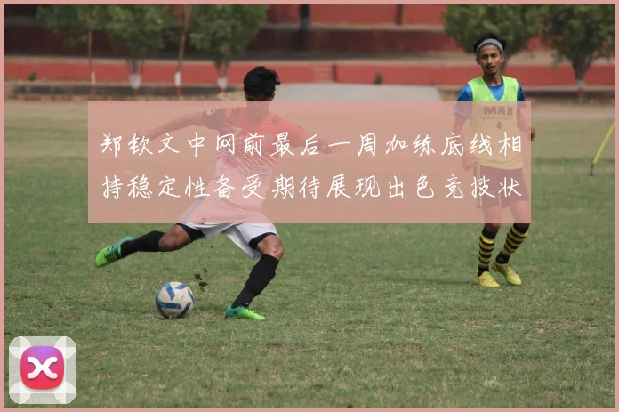 郑钦文中网前最后一周加练底线相持稳定性备受期待展现出色竞技状态
