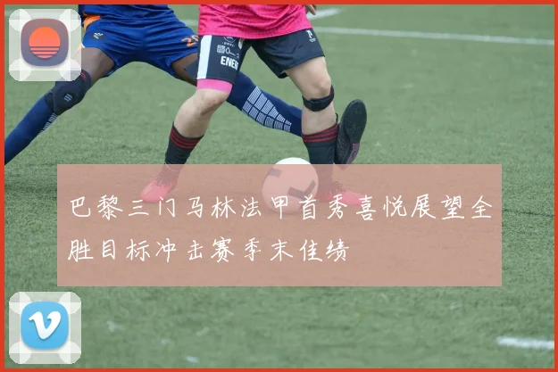 巴黎三门马林法甲首秀喜悦展望全胜目标冲击赛季末佳绩