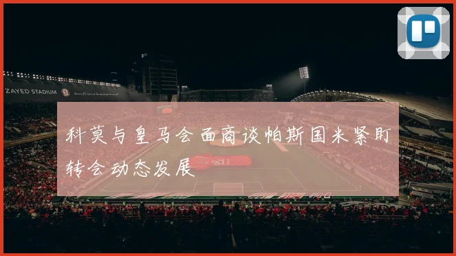 科莫与皇马会面商谈帕斯国米紧盯转会动态发展