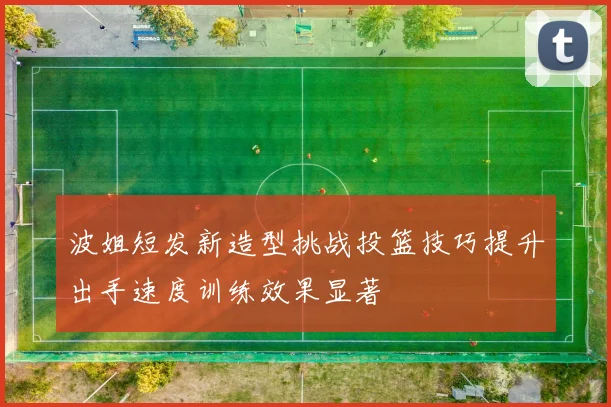 波姐短发新造型挑战投篮技巧提升出手速度训练效果显著