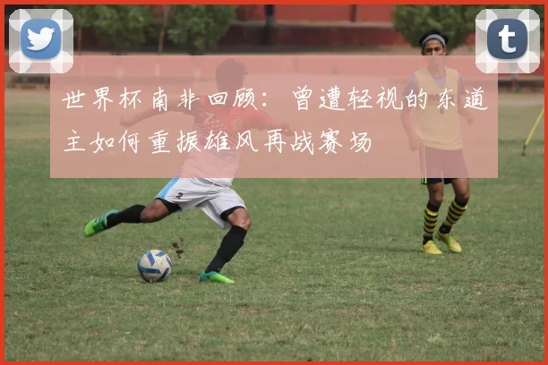 世界杯南非回顾：曾遭轻视的东道主如何重振雄风再战赛场