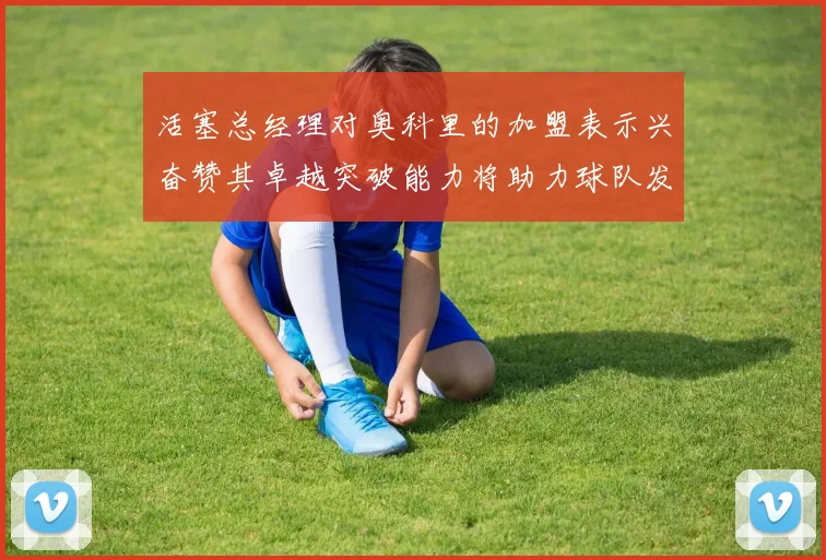 活塞总经理对奥科里的加盟表示兴奋赞其卓越突破能力将助力球队发展