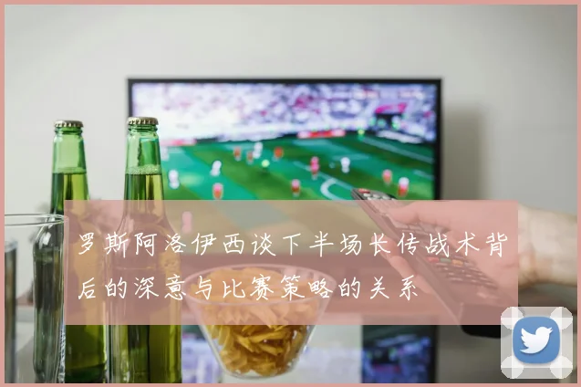 罗斯阿洛伊西谈下半场长传战术背后的深意与比赛策略的关系