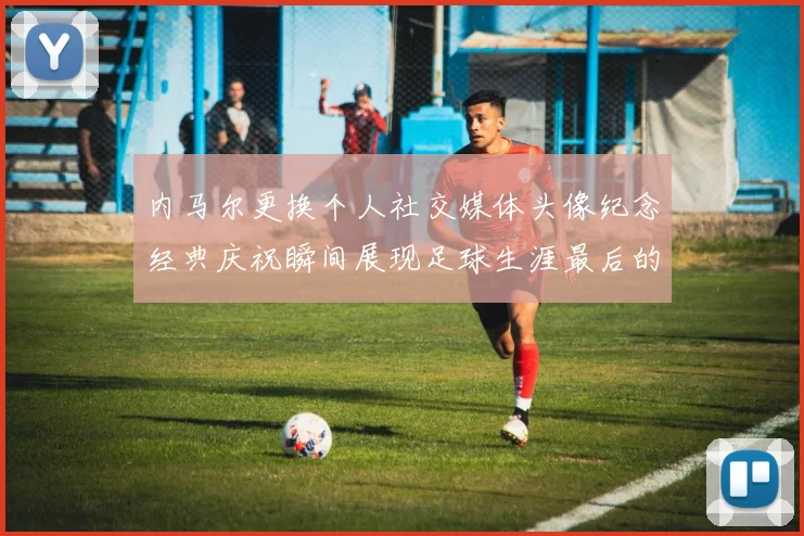 内马尔更换个人社交媒体头像纪念经典庆祝瞬间展现足球生涯最后的辉煌时刻