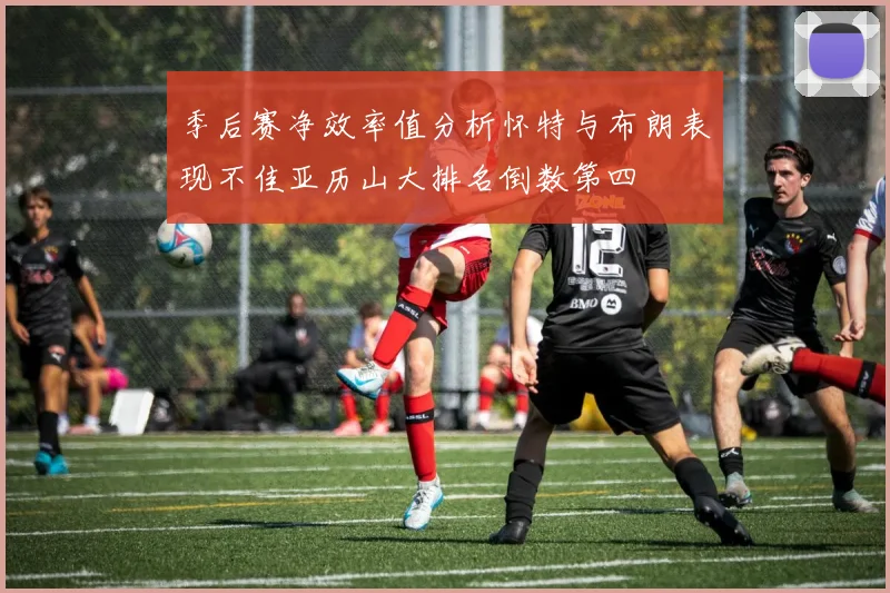 季后赛净效率值分析怀特与布朗表现不佳亚历山大排名倒数第四